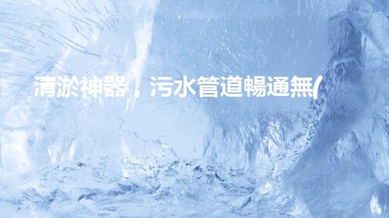 清淤神器，污水管道暢通無(wú)阻！哪家質(zhì)量最佳？